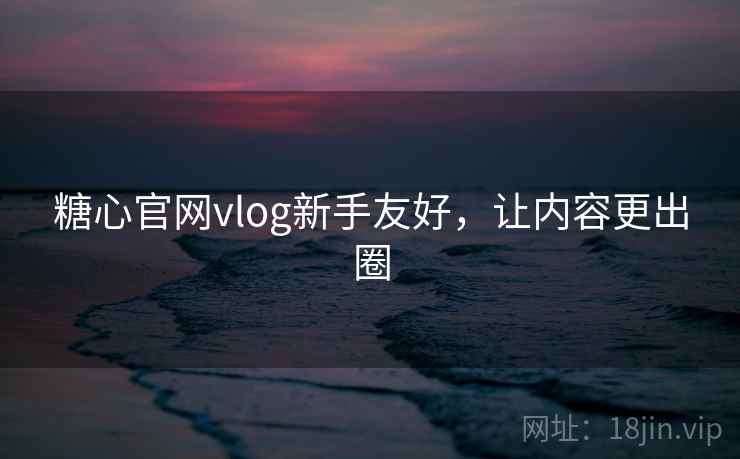 糖心官网vlog新手友好,让内容更出圈