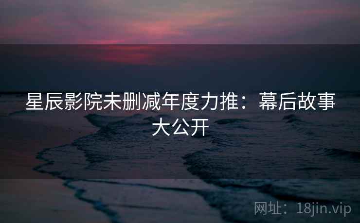 星辰影院未删减年度力推：幕后故事大公开