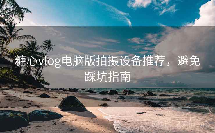 糖心vlog电脑版拍摄设备推荐,避免踩坑指南