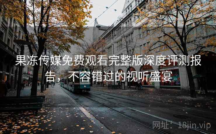 果冻传媒免费观看完整版深度评测报告，不容错过的视听盛宴