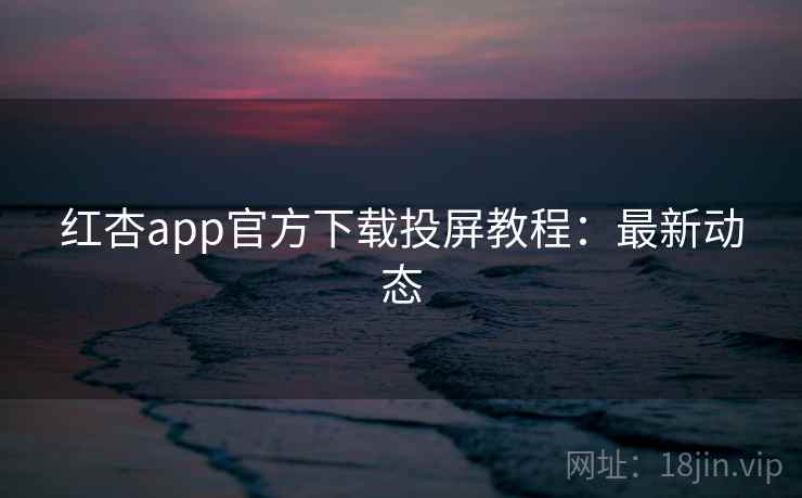 红杏app官方下载投屏教程：最新动态