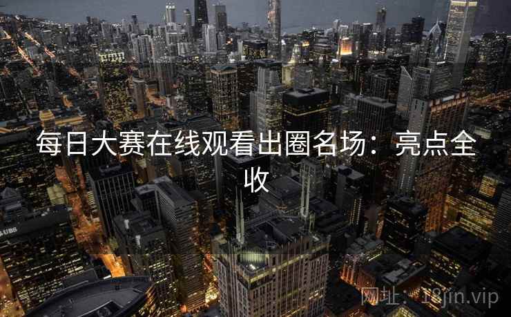 每日大赛在线观看出圈名场：亮点全收