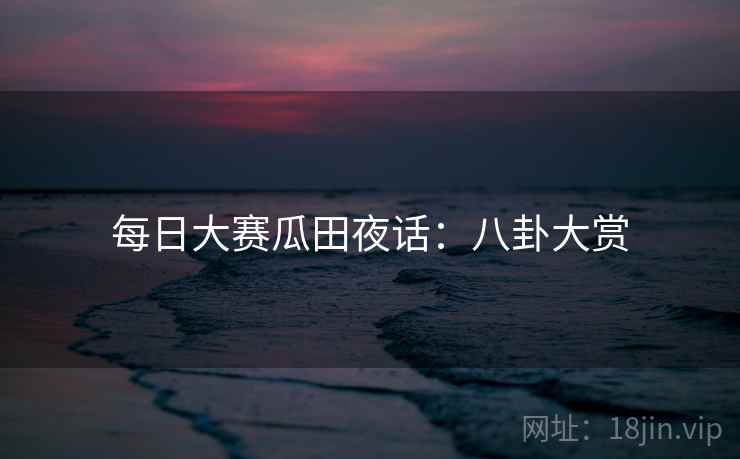 每日大赛瓜田夜话：八卦大赏