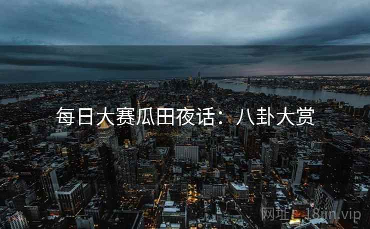 每日大赛瓜田夜话：八卦大赏
