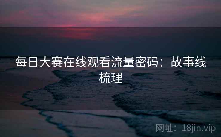 每日大赛在线观看流量密码：故事线梳理