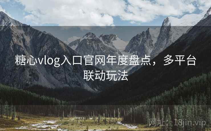 糖心vlog入口官网年度盘点，多平台联动玩法