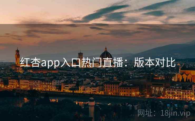 红杏app入口热门直播：版本对比
