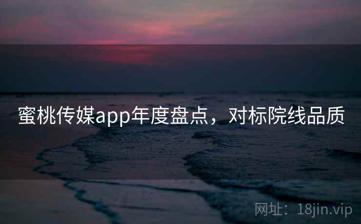 蜜桃传媒app年度盘点，对标院线品质